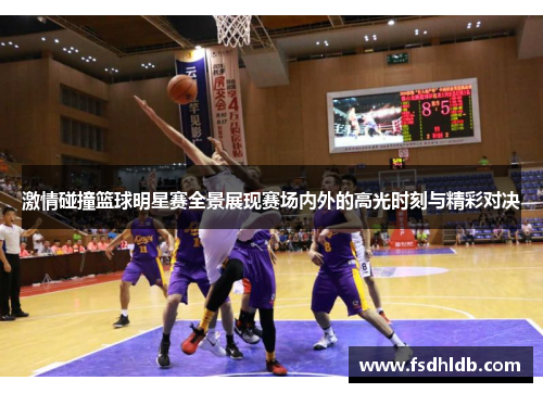 激情碰撞篮球明星赛全景展现赛场内外的高光时刻与精彩对决